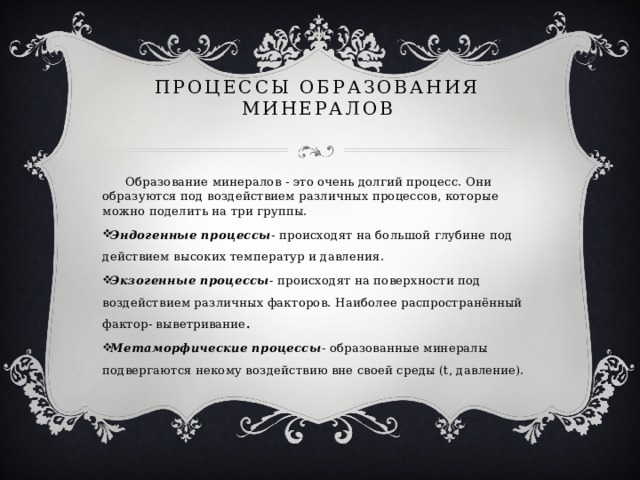 Процессы образования минералов  Образование минералов - это очень долгий процесс. Они образуются под воздействием различных процессов, которые можно поделить на три группы. Эндогенные процессы -  происходят на большой глубине под действием высоких температур и давления. Экзогенные процессы - происходят на поверхности под воздействием различных факторов. Наиболее распространённый фактор- выветривание . Метаморфические процессы - образованные минералы подвергаются некому воздействию вне своей среды (t, давление). 