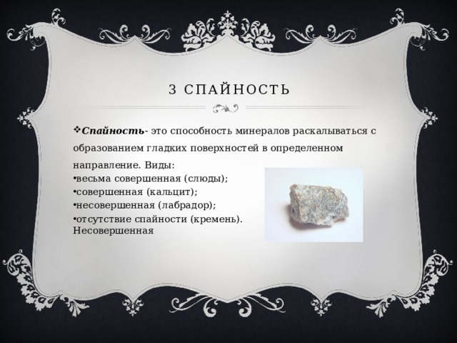 3 спайность Спайность - это способность минералов раскалываться с образованием гладких поверхностей в определенном направление. Виды: весьма совершенная (слюды); совершенная (кальцит); несовершенная (лабрадор); отсутствие спайности (кремень). Петцит. Несовершенная 