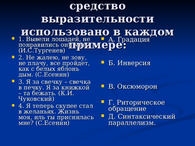 Определите, какое средство выразительности использовано в каждом примере: 1. Вывели лошадей, не понравились они мне. (И.С.Тургенев) 2. Не жалею, не зову, не плачу, все пройдет, как с белых яблонь дым. (С.Есенин) 3. Я за свечку – свечка в печку. Я за книжкой – та бежать. (К.И. Чуковский) 4. Я теперь скупее стал в желаньях. Жизнь моя, иль ты приснилась мне? (С.Есенин) А. Градация   Б. Инверсия   В. Оксюморон  Г. Риторическое обращение Д. Синтаксический параллелизм. 