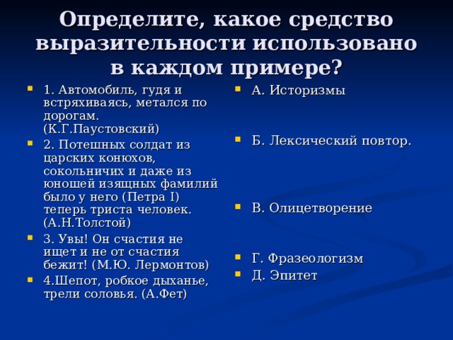 Определите, какое средство выразительности использовано в каждом примере? 1. Автомобиль, гудя и встряхиваясь, метался по дорогам. (К.Г.Паустовский) 2. Потешных солдат из царских конюхов, сокольничих и даже из юношей изящных фамилий было у него (Петра I ) теперь триста человек. (А.Н.Толстой) 3. Увы! Он счастия не ищет и не от счастия бежит! (М.Ю. Лермонтов) 4.Шепот, робкое дыханье, трели соловья. (А.Фет) А. Историзмы   Б. Лексический повтор.    В. Олицетворение   Г. Фразеологизм Д. Эпитет 