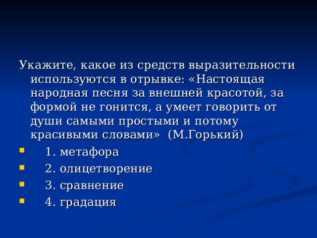 Укажите, какое из средств выразительности используются в отрывке: «Настоящая народная песня за внешней красотой, за формой не гонится, а умеет говорить от души самыми простыми и потому красивыми словами» (М.Горький)  1. метафора  2. олицетворение  3. сравнение  4. градация 