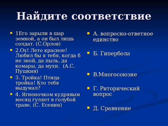 Найдите соответствие 1Его зарыли в шар земной, а он был лишь солдат. (С.Орлов) 2.Ох! Лето красное! Любил бы я тебя, когда б не зной, да пыль, да комары, да мухи. (А.С. Пушкин) 3. Тройка! Птица тройка! Кто тебя выдумал? 4. Ягненочком кудрявым месяц гуляет в голубой траве. (С. Есенин) А. вопросно-ответное единство  Б. Гипербола   В.Многосоюзие  Г. Риторический вопрос  Д. Сравнение 