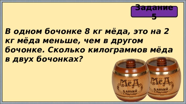 Задание 5 В одном бочонке 8 кг мёда, это на 2 кг мёда меньше, чем в другом бочонке. Сколько килограммов мёда в двух бочонках? 