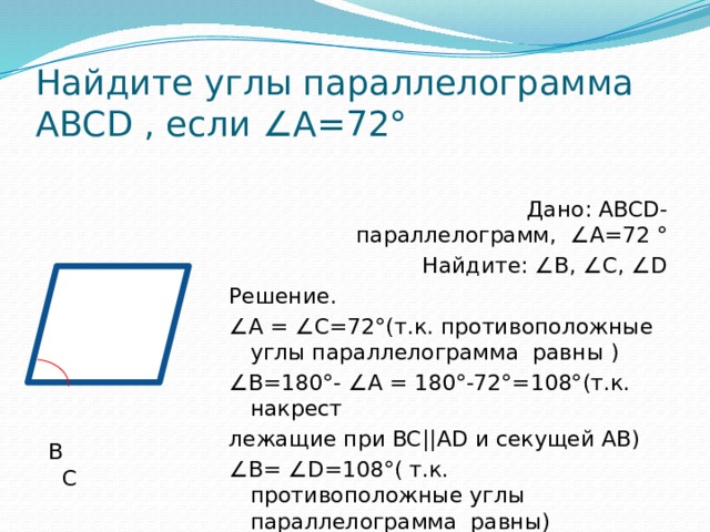 Найдите углы параллелограмма ABCD , если ∠А=72°  Дано: ABCD-параллелограмм, ∠А=72 °  Найдите: ∠В, ∠С, ∠D  В С Решение. ∠ А = ∠С=72°(т.к. противоположные углы параллелограмма равны ) ∠ В=180°- ∠А = 180°-72°=108°(т.к. накрест лежащие при BC||AD и секущей АВ) А D ∠ В= ∠D=108°( т.к. противоположные углы параллелограмма равны) 