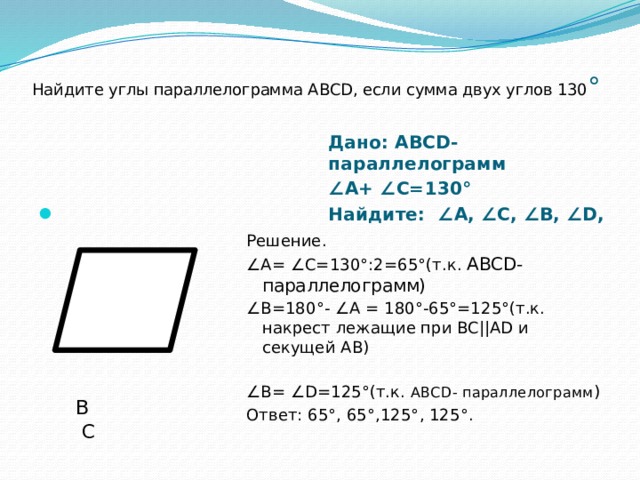 Найдите углы параллелограмма АВСD, если сумма двух углов 130 ° Дано: АВСD-параллелограмм ∠ А+ ∠С=130° Найдите: ∠А, ∠С, ∠В, ∠D,   В С А D Решение. ∠ А= ∠С=130°:2=65°(т.к. АВСD- параллелограмм) ∠ В=180°- ∠А = 180°-65°=125°(т.к. накрест лежащие при BC||AD и секущей АВ) ∠ В= ∠D=125°(т.к. АВСD- параллелограмм ) Ответ: 65 ° , 65 ° ,125 ° , 125 ° . 
