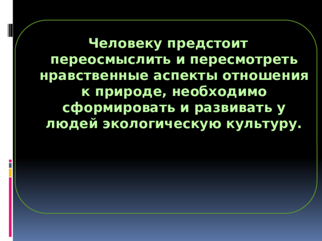 Человеку предстоит переосмыслить и пересмотреть нравственные аспекты отношения к природе, необходимо сформировать и развивать у людей экологическую культуру. 