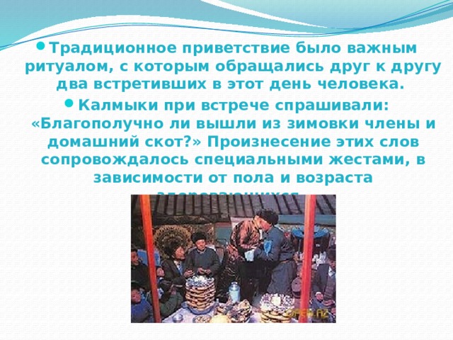 Традиционное приветствие было важным ритуалом, с которым обращались друг к другу два встретивших в этот день человека. Калмыки при встрече спрашивали: «Благополучно ли вышли из зимовки члены и домашний скот?» Произнесение этих слов сопровождалось специальными жестами, в зависимости от пола и возраста здоровающихся. 