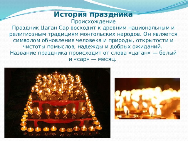 История праздника  Происхождение  Праздник Цаган Сар восходит к древним национальным и религиозным традициям монгольских народов. Он является символом обновления человека и природы, открытости и чистоты помыслов, надежды и добрых ожиданий.  Название праздника происходит от слова «цаган» — белый и «сар» — месяц.   