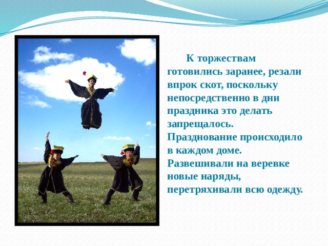   К торжествам готовились заранее, резали впрок скот, поскольку непосредственно в дни праздника это делать запрещалось. Празднование происходило в каждом доме. Развешивали на веревке новые наряды, перетряхивали всю одежду.  