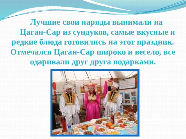 Лучшие свои наряды вынимали на Цаган-Сар из сундуков, самые вкусные и редкие блюда готовились на этот праздник. Отмечался Цаган-Сар широко и весело, все одаривали друг друга подарками. 