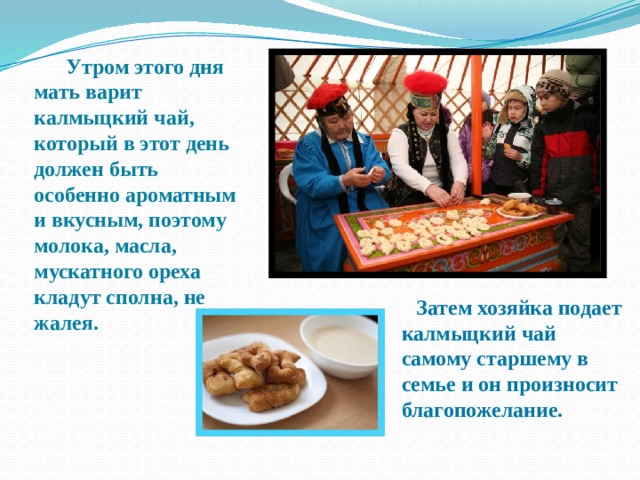  Утром этого дня мать варит калмыцкий чай, который в этот день должен быть особенно ароматным и вкусным, поэтому молока, масла, мускатного ореха кладут сполна, не жалея.  Затем хозяйка подает калмыцкий чай самому старшему в семье и он произносит благопожелание. 