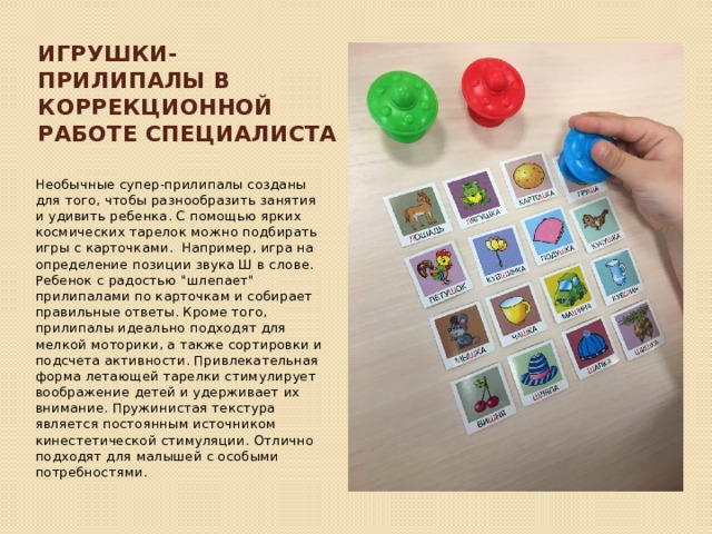 игрушки-прилипалы в коррекционной работе специалиста Необычные супер-прилипалы созданы для того, чтобы разнообразить занятия и удивить ребенка. С помощью ярких космических тарелок можно подбирать игры с карточками. Например, игра на определение позиции звука Ш в слове. Ребенок с радостью 