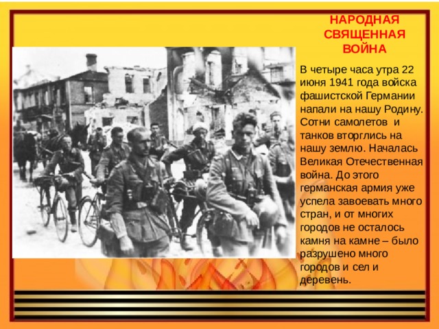 НАРОДНАЯ СВЯЩЕННАЯ ВОЙНА В четыре часа утра 22 июня 1941 года войска фашистской Германии напали на нашу Родину. Сотни самолетов и танков вторглись на нашу землю. Началась Великая Отечественная война. До этого германская армия уже успела завоевать много стран, и от многих городов не осталось камня на камне – было разрушено много городов и сел и деревень. 