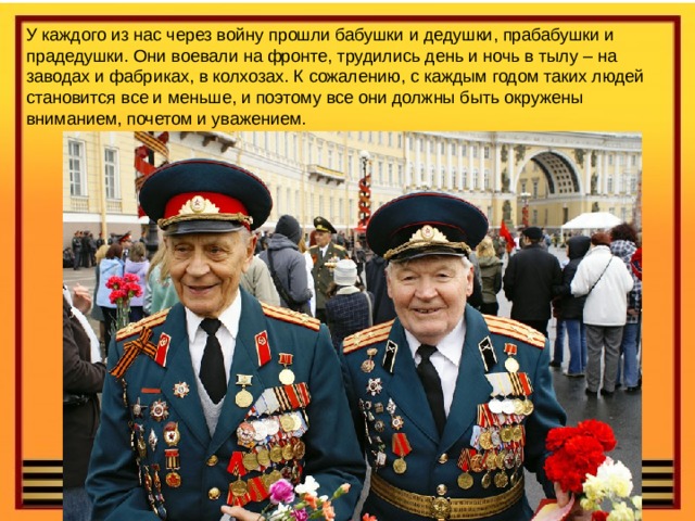 У каждого из нас через войну прошли бабушки и дедушки, прабабушки и прадедушки. Они воевали на фронте, трудились день и ночь в тылу – на заводах и фабриках, в колхозах. К сожалению, с каждым годом таких людей становится все и меньше, и поэтому все они должны быть окружены вниманием, почетом и уважением. 