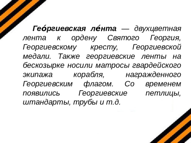  Гео́ргиевская ле́нта — двухцветная лента к ордену Святого Георгия, Георгиевскому кресту, Георгиевской медали. Также георгиевские ленты на бескозырке носили матросы гвардейского экипажа корабля, награжденного Георгиевским флагом. Со временем появились Георгиевские петлицы, штандарты, трубы и т.д.  