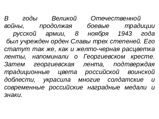В годы Великой Отечественной  войны, продолжая боевые традиции  русской армии, 8 ноября 1943 года  был учрежден орден Славы трех степеней. Его статут так же, как и желто-черная расцветка ленты, напоминали о Георгиевском кресте. Затем георгиевская лента, подтверждая традиционные цвета российской воинской доблести, украсила многие солдатские и современные российские наградные медали и знаки.    