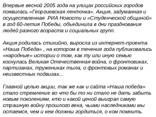 Впервые весной 2005 года на улицах российских городов появилась «Георгиевская ленточка». Акция, задуманная и осуществленная РИА Новости и «Студенческой общиной» в год 60-летия Победы, объединила в дни празднования людей разного возраста и социальных групп.  Акция родилась стихийно, выросла из интернет-проекта «Наша Победа» , на котором в течение года публиковались «народные» истории о том, как ту или иную семью коснулась Великая Отечественная война, о фронтовиках, партизанах, тружениках тыла, о фронтовых романах и неизвестных подвигах...  Главной целью акции, так же как и сайта «Наша победа» стало стремление во что бы то ни стало не дать забыть новым поколениям, кто и какой ценой выиграл самую страшную войну прошлого века, чьими наследниками мы остаемся, чем и кем должны гордиться, о ком помнить. 