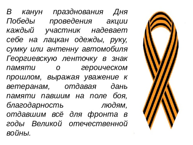В канун празднования Дня Победы проведения акции каждый участник надевает себе на лацкан одежды, руку, сумку или антенну автомобиля Георгиевскую ленточку в знак памяти о героическом прошлом, выражая уважение к ветеранам, отдавая дань памяти павшим на поле боя, благодарность людям, отдавшим всё для фронта в годы Великой отечественной войны.  