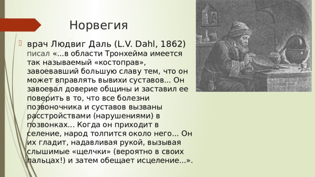 Норвегия врач Людвиг Даль (L.V. Dahl, 1862)  писал «...в области Тронхейма имеется так называемый «костоправ», завоевавший большую славу тем, что он может вправлять вывихи суставов... Он завоевал доверие общины и заставил ее поверить в то, что все болезни позвоночника и суставов вызваны расстройствами (нарушениями) в позвонках... Когда он приходит в селение, народ толпится около него... Он их гладит, надавливая рукой, вызывая слышимые «щелчки» (вероятно в своих пальцах!) и затем обещает исцеление...».     