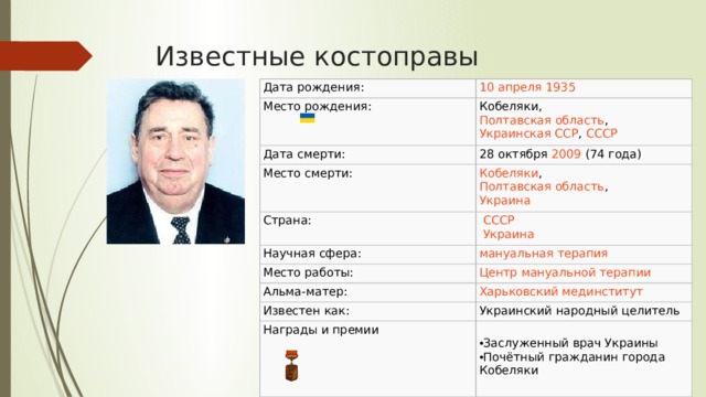 Известные костоправы Дата рождения: 10 апреля   1935 Место рождения: Кобеляки ,  Полтавская область ,  Украинская ССР ,  СССР Дата смерти: 28 октября   2009   (74 года) Место смерти: Кобеляки ,  Полтавская область ,  Украина Страна:   СССР    Украина Научная сфера: Место работы: Альма-матер : Известен как: Украинский народный целитель Награды и премии Заслуженный врач Украины Почётный гражданин города Кобеляки 