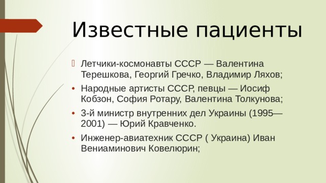 Известные пациенты   Летчики-космонавты СССР — Валентина Терешкова, Георгий Гречко, Владимир Ляхов; Народные артисты СССР, певцы — Иосиф Кобзон, София Ротару, Валентина Толкунова; 3-й министр внутренних дел Украины (1995—2001) — Юрий Кравченко. Инженер-авиатехник СССР ( Украина) Иван Вениаминович Ковелюрин; 