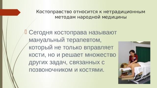 Костоправство относится к нетрадиционным методам народной медицины Сегодня костоправа называют мануальный терапевтом, который не только вправляет кости, но и решает множество других задач, связанных с позвоночником и костями. 