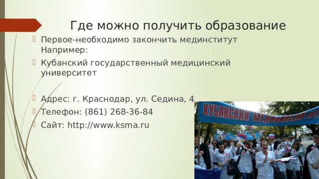 Где можно получить образование Первое-необходимо закончить мединститут Например: Кубанский государственный медицинский университет Адрес: г. Краснодар, ул. Седина, 4 Телефон: (861) 268-36-84 Сайт: http://www.ksma.ru 