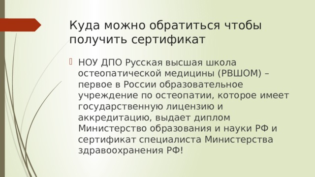 Куда можно обратиться чтобы получить сертификат НОУ ДПО Русская высшая школа остеопатической медицины (РВШОМ) – первое в России образовательное учреждение по остеопатии, которое имеет государственную лицензию и аккредитацию, выдает диплом Министерство образования и науки РФ и сертификат специалиста Министерства здравоохранения РФ! 
