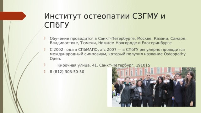 Институт остеопатии СЗГМУ и СПбГУ Обучение проводится в Санкт-Петербурге, Москве, Казани, Самаре, Владивостоке, Тюмени, Нижнем Новгороде и Екатеринбурге. С 2002 года в СПбМАПО, а с 2007 — в СПбГУ регулярно проводится международный симпозиум, который получил название Osteopathy Open.  Кирочная улица, 41, Санкт-Петербург, 191015 8 (812) 303-50-50 