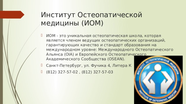 Институт Остеопатической медицины (ИОМ) ИОМ - это уникальная остеопатическая школа, которая является членом ведущих остеопатических организаций, гарантирующих качество и стандарт образования на международном уровне: Международного Остеопатического Альянса (OIA) и Европейского Остеопатического Академического Сообщества (OSEAN). Санкт-Петербург, ул. Фучика 4, Литера К (812) 327-57-02 , (812) 327-57-03 