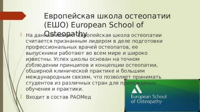 Европейская школа остеопатии (ЕШО) European School of Osteopathy На данный момент Европейская школа остеопатии считается признанным лидером в деле подготовки профессиональных врачей остеопатов, ее выпускники работают во всем мире и широко известны. Успех школы основан на точном соблюдении принципов и концепции остеопатии, обширной клинической практике и большим международным связям, что позволяет принимать студентов из различных стран для прохождения обучения и практики. Входит в состав РАОМед 