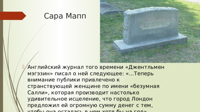 Сара Мапп Английский журнал того времени «Джентльмен мэгэзин» писал о ней следующее: «...Теперь внимание публики привлечено к странствующей женщине по имени «безумная Салли», которая производит настолько удивительное исцеление, что город Лондон предложил ей огромную сумму денег с тем, чтобы она осталась в нем хотя бы на год».   / 