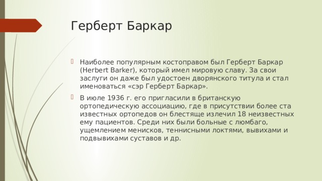 Герберт Баркар Наиболее популярным костоправом был Герберт Баркар (Herbert Barker), который имел мировую славу. За свои заслуги он даже был удостоен дворянского титула и стал именоваться «сэр Герберт Баркар». В июле 1936 г. его пригласили в британскую ортопедическую ассоциацию, где в присутствии более ста известных ортопедов он блестяще излечил 18 неизвестных ему пациентов. Среди них были больные с люмбаго, ущемлением менисков, теннисными локтями, вывихами и подвывихами суставов и др. 