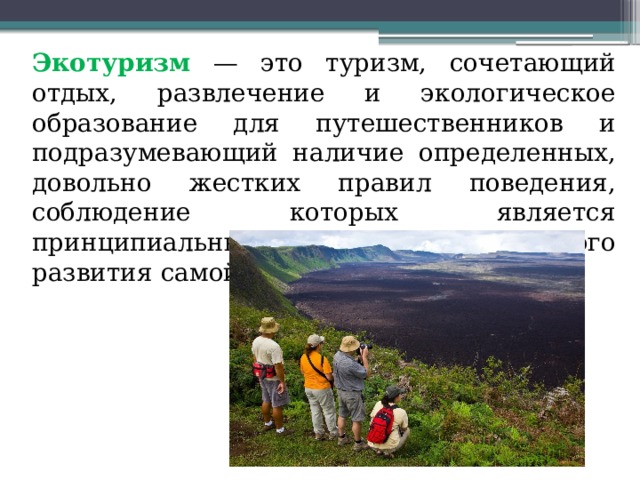  Экотуризм — это туризм, сочетающий отдых, развлечение и экологическое образование для путешественников и подразумевающий наличие определенных, довольно жестких правил поведения, соблюдение которых является принципиальным условием успешного развития самой отрасли 