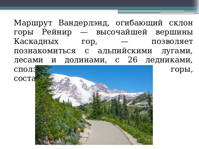  Маршрут Вандерлэнд, огибающий склон горы Рейнир — высочайшей вершины Каскадных гор, — позволяет познакомиться с альпийскими лугами, лесами и долинами, с 26 ледниками, сползающими по склонам горы, составляет 150 км 