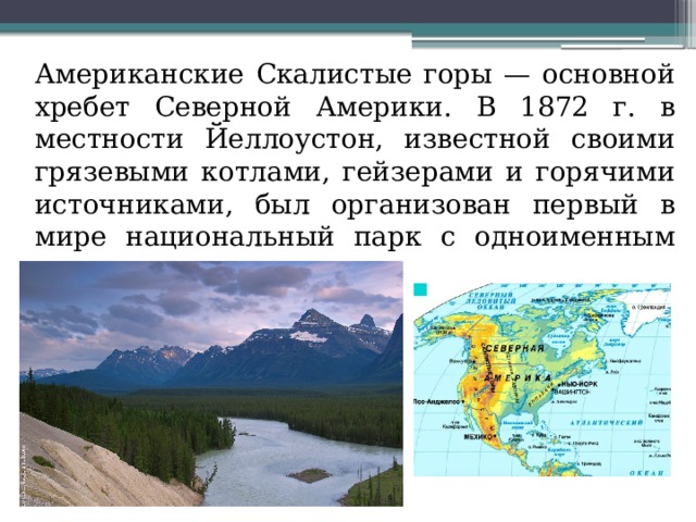  Американские Скалистые горы — основной хребет Северной Америки. В 1872 г. в местности Йеллоустон, известной своими грязевыми котлами, гейзерами и горячими источниками, был организован первый в мире национальный парк с одноименным названием 