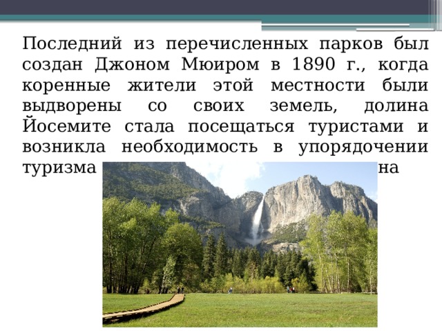  Последний из перечисленных парков был создан Джоном Мюиром в 1890 г., когда коренные жители этой местности были выдворены со своих земель, долина Йосемите стала посещаться туристами и возникла необходимость в упорядочении туризма и охране природы этого региона 