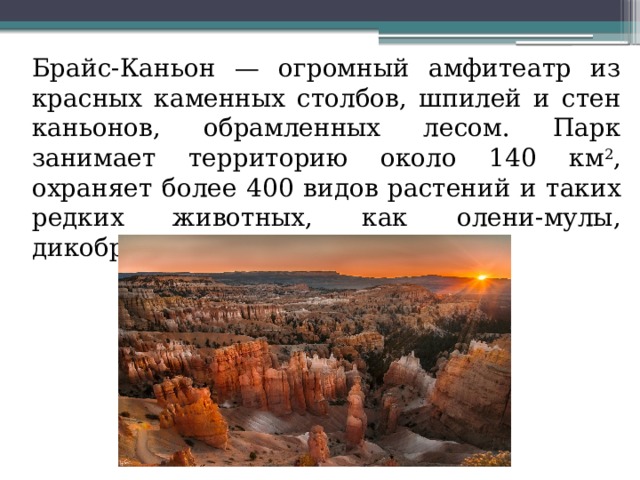  Брайс-Каньон — огромный амфитеатр из красных каменных столбов, шпилей и стен каньонов, обрамленных лесом. Парк занимает территорию около 140 км 2 , охраняет более 400 видов растений и таких редких животных, как олени-мулы, дикобразы, скунсы и т.д. 