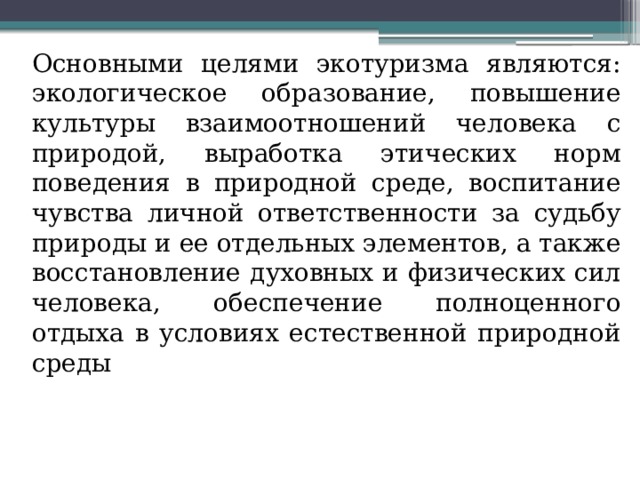 Основными целями экотуризма являются: экологическое образование, повышение культуры взаимоотношений человека с природой, выработка этических норм поведения в природной среде, воспитание чувства личной ответственности за судьбу природы и ее отдельных элементов, а также восстановление духовных и физических сил человека, обеспечение полноценного отдыха в условиях естественной природной среды 