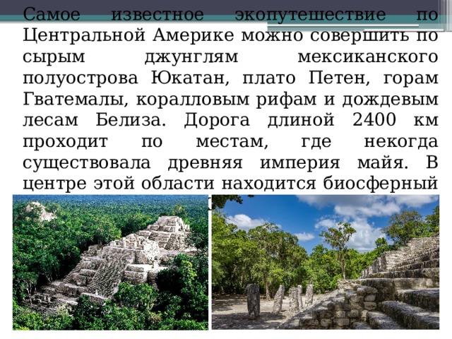  Самое известное экопутешествие по Центральной Америке можно совершить по сырым джунглям мексиканского полуострова Юкатан, плато Петен, горам Гватемалы, коралловым рифам и дождевым лесам Белиза. Дорога длиной 2400 км проходит по местам, где некогда существовала древняя империя майя. В центре этой области находится биосферный заповедник ЮНЕСКО-Майя 