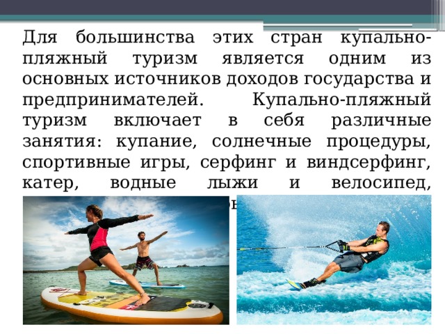  Для большинства этих стран купально-пляжный туризм является одним из основных источников доходов государства и предпринимателей. Купально-пляжный туризм включает в себя различные занятия: купание, солнечные процедуры, спортивные игры, серфинг и виндсерфинг, катер, водные лыжи и велосипед, подводное плавание, рыбалку и др. 