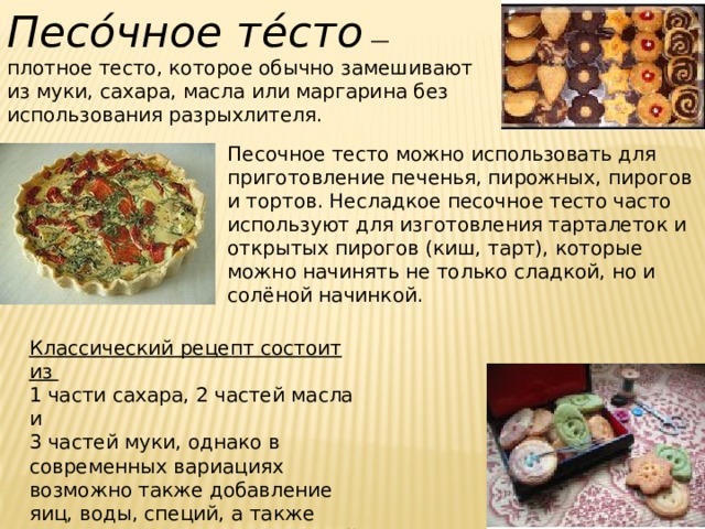 Песо́чное те́сто  — плотное тесто, которое обычно замешивают из муки, сахара, масла или маргарина без использования разрыхлителя. Песочное тесто можно использовать для приготовление печенья, пирожных, пирогов и тортов. Несладкое песочное тесто часто используют для изготовления тарталеток и открытых пирогов (киш, тарт), которые можно начинять не только сладкой, но и солёной начинкой. Классический рецепт состоит из 1 части сахара, 2 частей масла и 3 частей муки, однако в современных вариациях возможно также добавление яиц, воды, специй, а также разрыхлителя (кроме дрожжей) и прочих ингредиентов. 