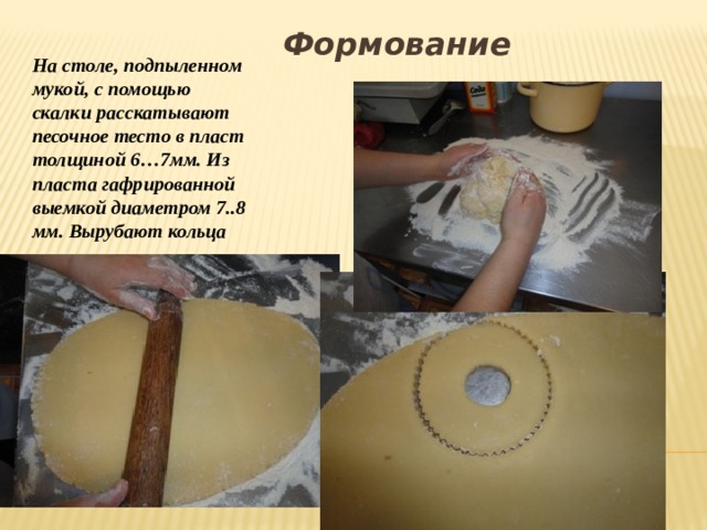 Формование На столе, подпыленном мукой, с помощью скалки расскатывают песочное тесто в пласт толщиной 6…7мм. Из пласта гафрированной выемкой диаметром 7..8 мм. Вырубают кольца  