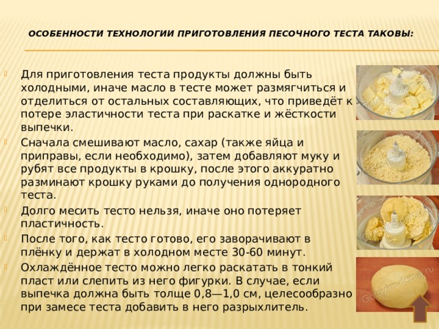  Особенности технологии приготовления песочного теста таковы:   Для приготовления теста продукты должны быть холодными, иначе масло в тесте может размягчиться и отделиться от остальных составляющих, что приведёт к потере эластичности теста при раскатке и жёсткости выпечки. Сначала смешивают масло, сахар (также яйца и приправы, если необходимо), затем добавляют муку и рубят все продукты в крошку, после этого аккуратно разминают крошку руками до получения однородного теста. Долго месить тесто нельзя, иначе оно потеряет пластичность. После того, как тесто готово, его заворачивают в плёнку и держат в холодном месте 30-60 минут. Охлаждённое тесто можно легко раскатать в тонкий пласт или слепить из него фигурки. В случае, если выпечка должна быть толще 0,8—1,0 см, целесообразно при замесе теста добавить в него разрыхлитель. 