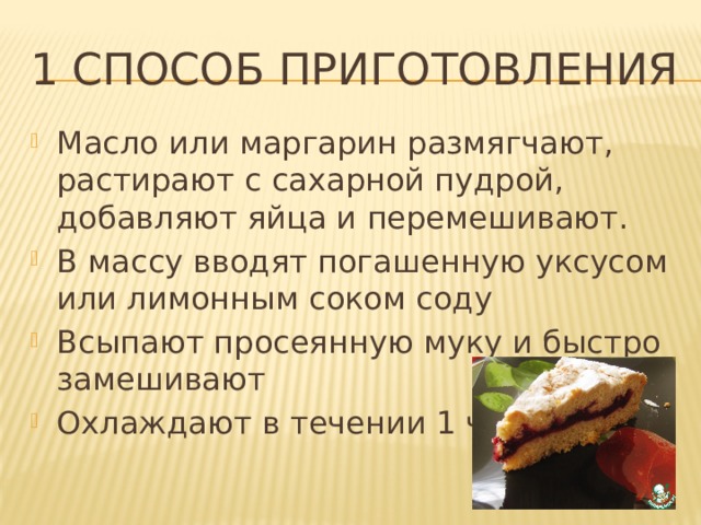 1 Способ приготовления Масло или маргарин размягчают, растирают с сахарной пудрой, добавляют яйца и перемешивают. В массу вводят погашенную уксусом или лимонным соком соду Всыпают просеянную муку и быстро замешивают Охлаждают в течении 1 часа  