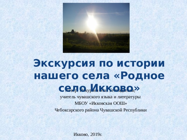 Экскурсия по истории нашего села «Родное село Икково» Автор: Пакурова Мая Геннадьевна, учитель чувашского языка и литературы  МБОУ «Икковская ООШ» Чебоксарского района Чувашской Республики Икково, 2019г. 