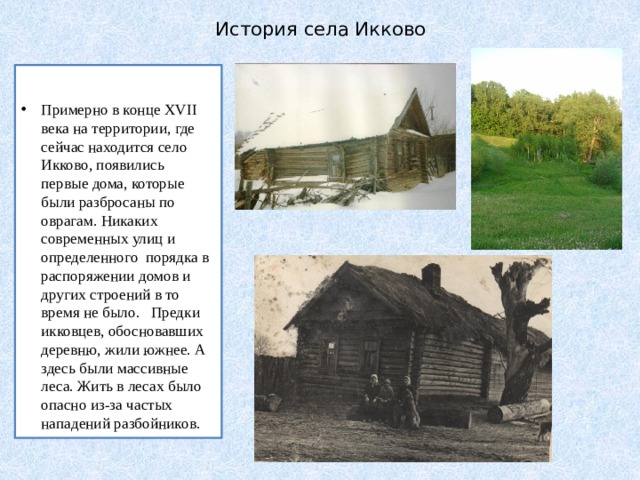 История села Икково  Примерно в конце XVII века на территории, где сейчас находится село Икково, появились первые дома, которые были разбросаны по оврагам. Никаких современных улиц и определенного порядка в распоряжении домов и других строений в то время не было. Предки икковцев, обосновавших деревню, жили южнее. А здесь были массивные леса. Жить в лесах было опасно из-за частых нападений разбойников. 