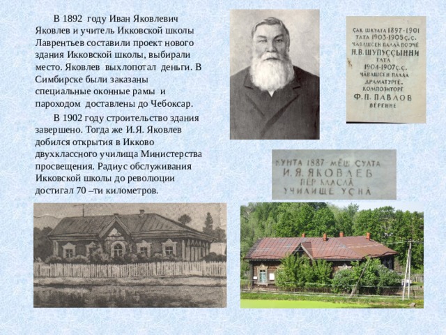  В 1892 году Иван Яковлевич Яковлев и учитель Икковской школы Лаврентьев составили проект нового здания Икковской школы, выбирали место. Яковлев выхлопотал деньги. В Симбирске были заказаны специальные оконные рамы и пароходом доставлены до Чебоксар.  В 1902 году строительство здания завершено. Тогда же И.Я. Яковлев добился открытия в Икково двухклассного училища Министерства просвещения. Радиус обслуживания Икковской школы до революции достигал 70 –ти километров. 