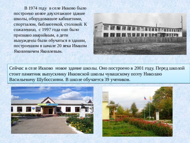  В 1974 году в селе Икково было построено новое двухэтажное здание школы, оборудованное кабинетами, спортзалом, библиотекой, столовой. К сожалению, с 1997 года оно было признано аварийным, а дети вынуждены были обучаться в здании, построенном в начале 20 века Иваном Яковлевичем Яковлевым. Сейчас в селе Икково новое здание школы. Оно построено в 2001 году. Перед школой стоит памятник выпускнику Икковской школы чувашскому поэту Николаю Васильевичу Шубоссинни. В школе обучается 39 учеников. 