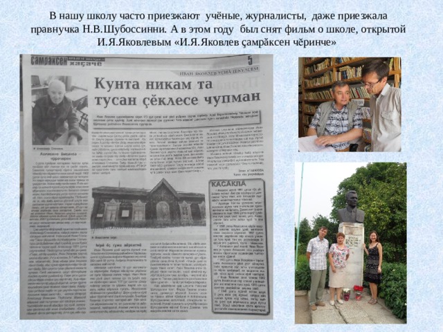 В нашу школу часто приезжают учёные, журналисты, даже приезжала правнучка Н.В.Шубоссинни. А в этом году был снят фильм о школе, открытой И.Я.Яковлевым «И.Я.Яковлев çамрăксен чӗринче» 